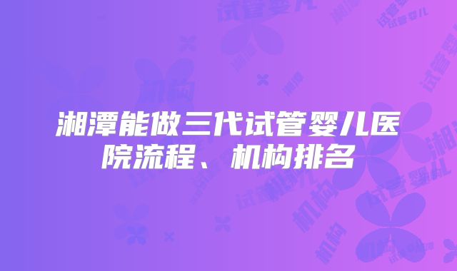湘潭能做三代试管婴儿医院流程、机构排名