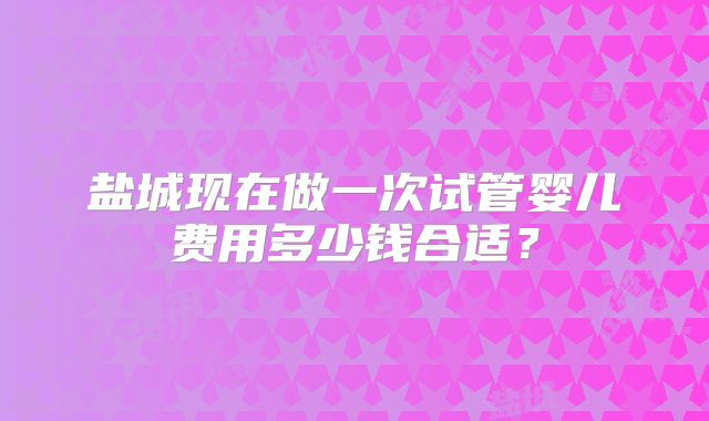 盐城现在做一次试管婴儿费用多少钱合适？