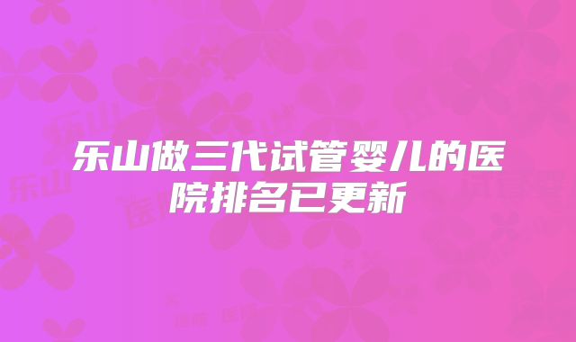 乐山做三代试管婴儿的医院排名已更新