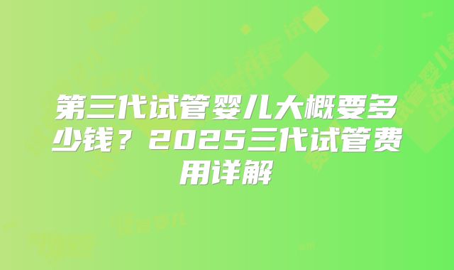 第三代试管婴儿大概要多少钱?2025三代试管费用详解