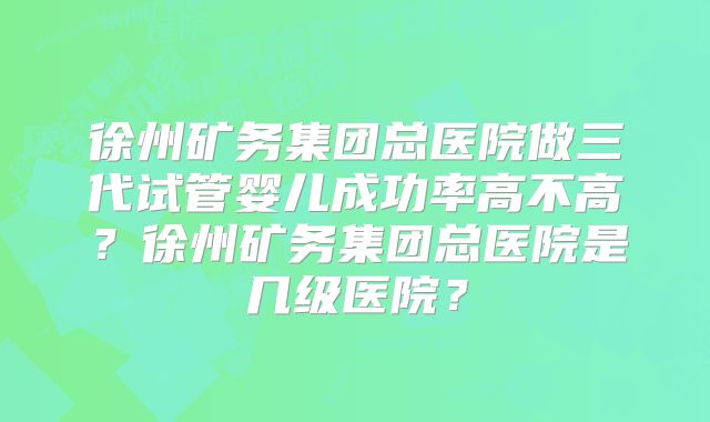 徐州矿务集团总医院做三代试管婴儿成功率高不高?徐州矿务集团总医院是几级医院?