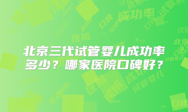 北京三代试管婴儿成功率多少？哪家医院口碑好？