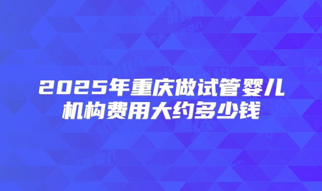 2025年重庆做试管婴儿机构费用大约多少钱