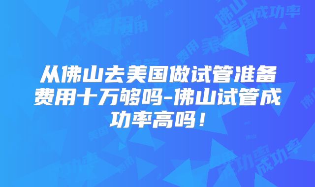 从佛山去美国做试管准备费用十万够吗-佛山试管成功率高吗!