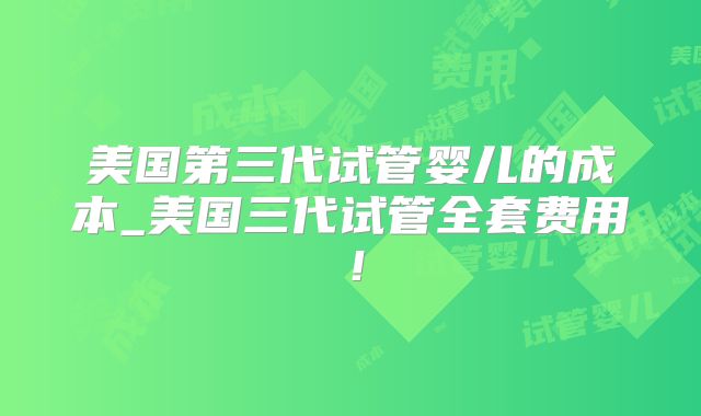 美国第三代试管婴儿的成本_美国三代试管全套费用！