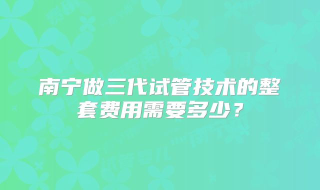 南宁做三代试管技术的整套费用需要多少？
