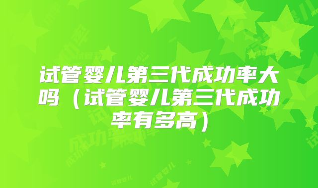 试管婴儿第三代成功率大吗（试管婴儿第三代成功率有多高）