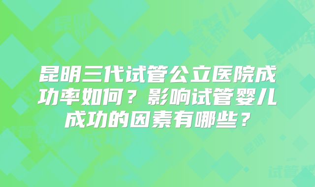 昆明三代试管公立医院成功率如何？影响试管婴儿成功的因素有哪些？