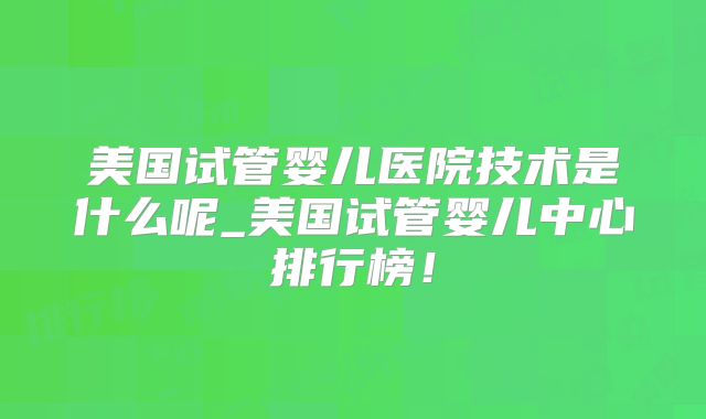 美国试管婴儿医院技术是什么呢_美国试管婴儿中心排行榜！
