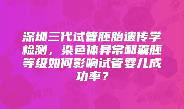 深圳三代试管胚胎遗传学检测，染色体异常和囊胚等级如何影响试管婴儿成功率？