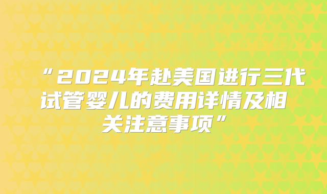 “2024年赴美国进行三代试管婴儿的费用详情及相关注意事项”
