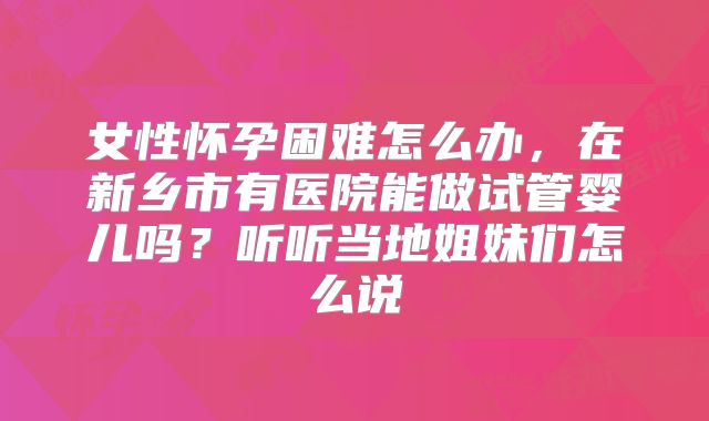 女性怀孕困难怎么办，在新乡市有医院能做试管婴儿吗？听听当地姐妹们怎么说