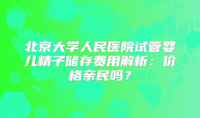 北京大学人民医院试管婴儿精子储存费用解析：价格亲民吗？