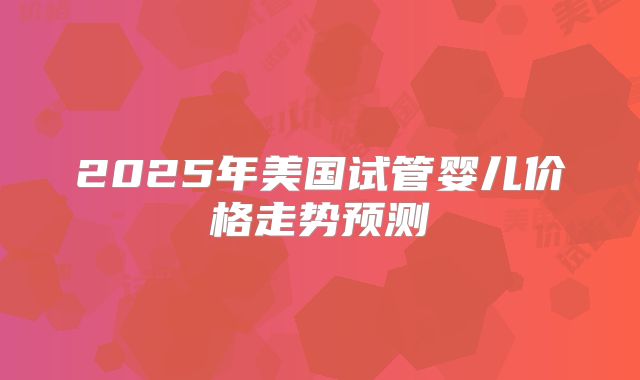2025年美国试管婴儿价格走势预测