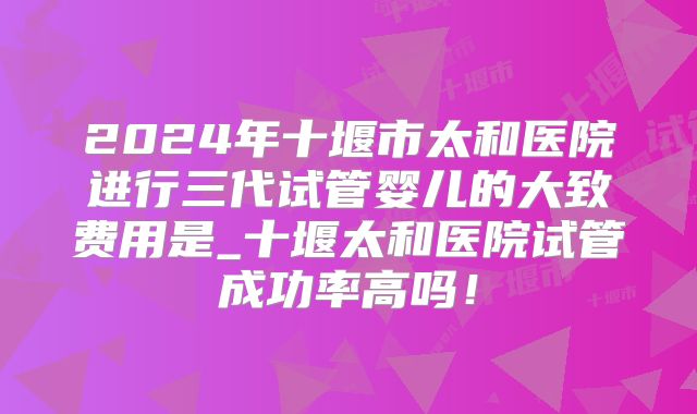 2024年十堰市太和医院进行三代试管婴儿的大致费用是_十堰太和医院试管成功率高吗！