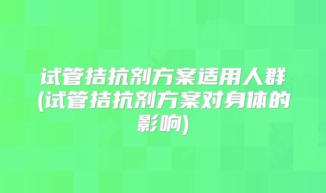 试管拮抗剂方案适用人群(试管拮抗剂方案对身体的影响)