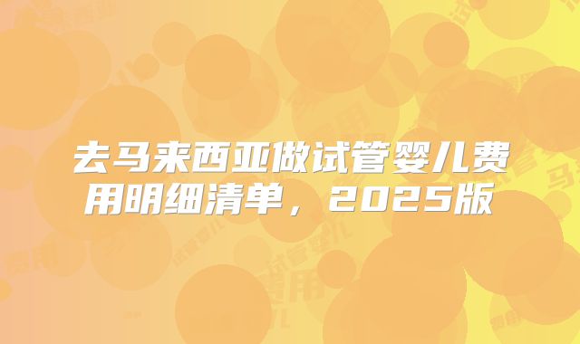 去马来西亚做试管婴儿费用明细清单，2025版