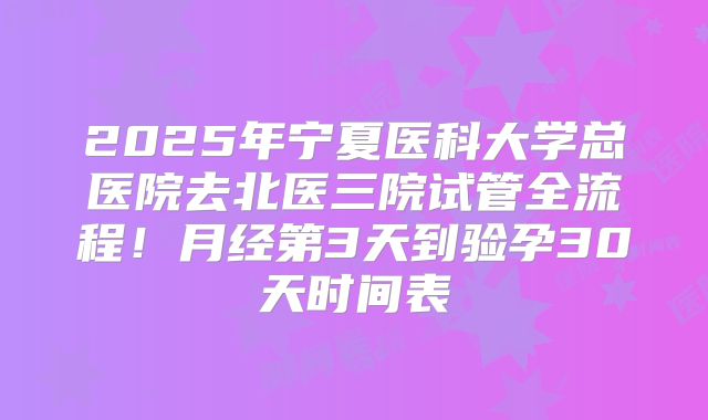 2025年宁夏医科大学总医院去北医三院试管全流程！月经第3天到验孕30天时间表