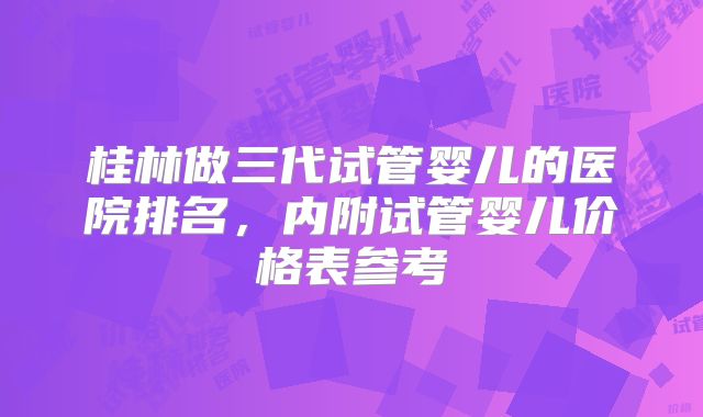 桂林做三代试管婴儿的医院排名，内附试管婴儿价格表参考