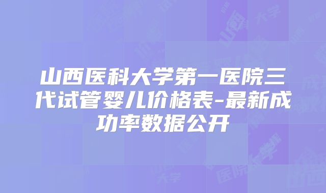 山西医科大学第一医院三代试管婴儿价格表-最新成功率数据公开