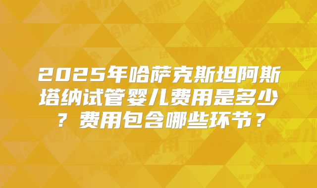 2025年哈萨克斯坦阿斯塔纳试管婴儿费用是多少？费用包含哪些环节？