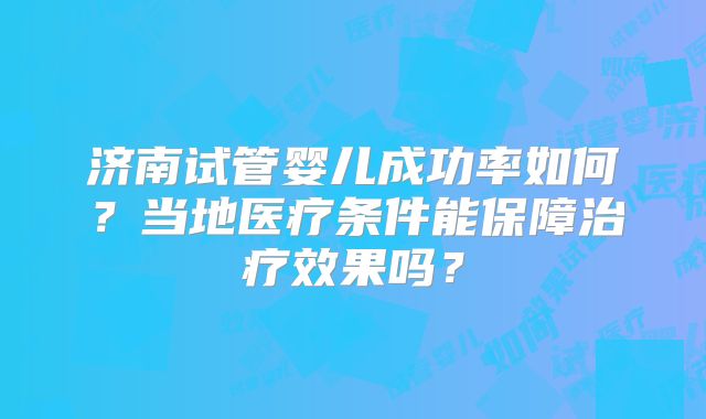 济南试管婴儿成功率如何？当地医疗条件能保障治疗效果吗？