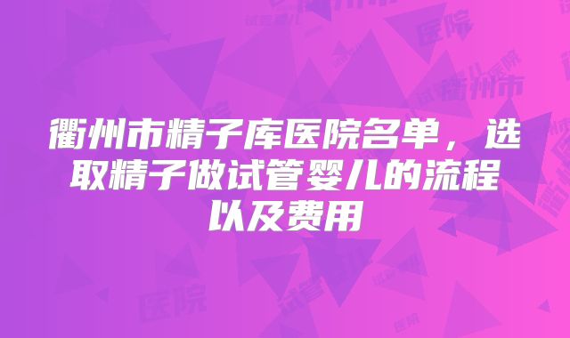 衢州市精子库医院名单，选取精子做试管婴儿的流程以及费用