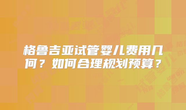 格鲁吉亚试管婴儿费用几何？如何合理规划预算？