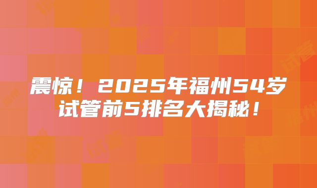 震惊！2025年福州54岁试管前5排名大揭秘！
