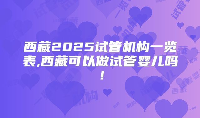 西藏2025试管机构一览表,西藏可以做试管婴儿吗！
