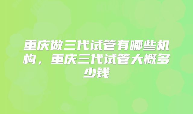 重庆做三代试管有哪些机构,重庆三代试管大概多少钱