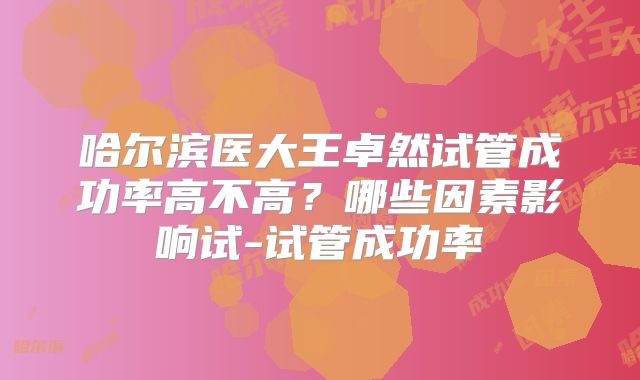 哈尔滨医大王卓然试管成功率高不高?哪些因素影响试-试管成功率