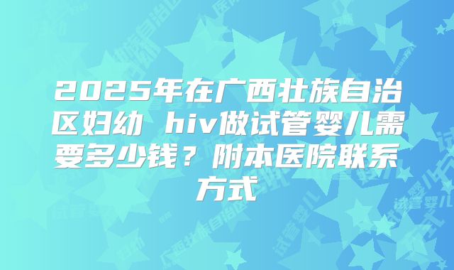 2025年在广西壮族自治区妇幼 hiv做试管婴儿需要多少钱?附本医院联系方式