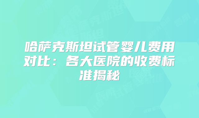 哈萨克斯坦试管婴儿费用对比：各大医院的收费标准揭秘
