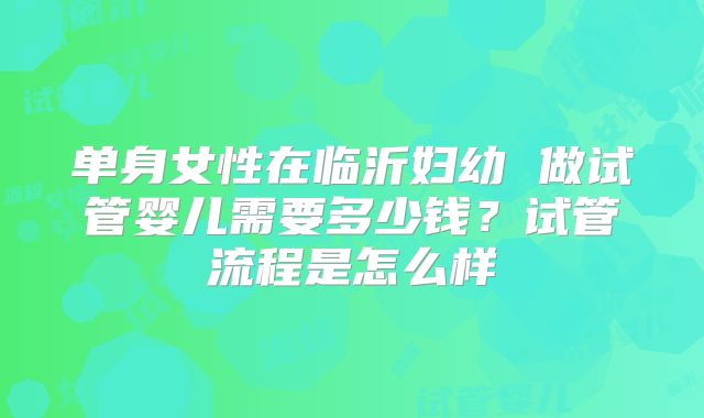 单身女性在临沂妇幼 做试管婴儿需要多少钱？试管流程是怎么样