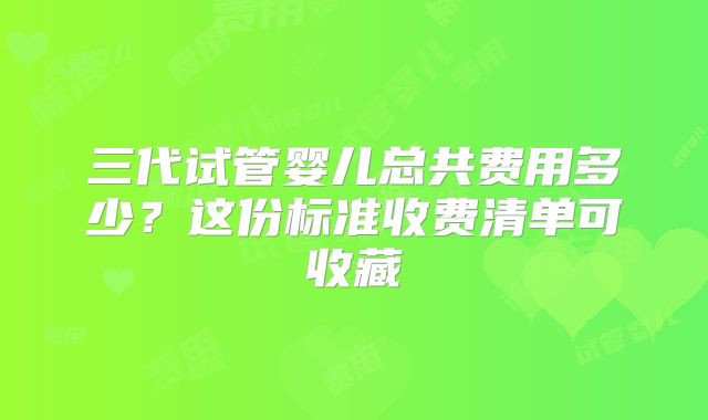 三代试管婴儿总共费用多少？这份标准收费清单可收藏