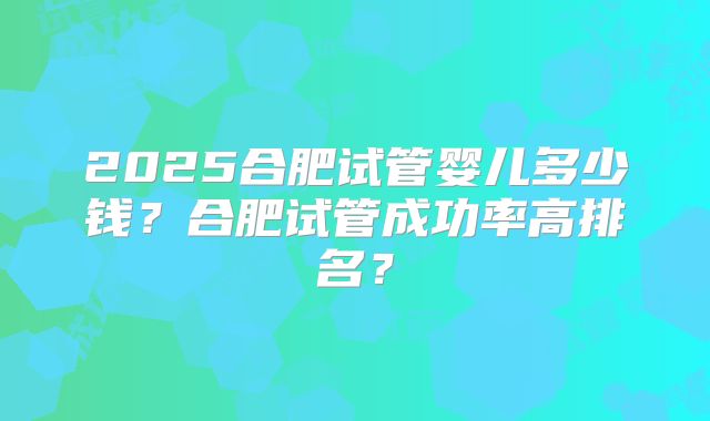 2025合肥试管婴儿多少钱？合肥试管成功率高排名？