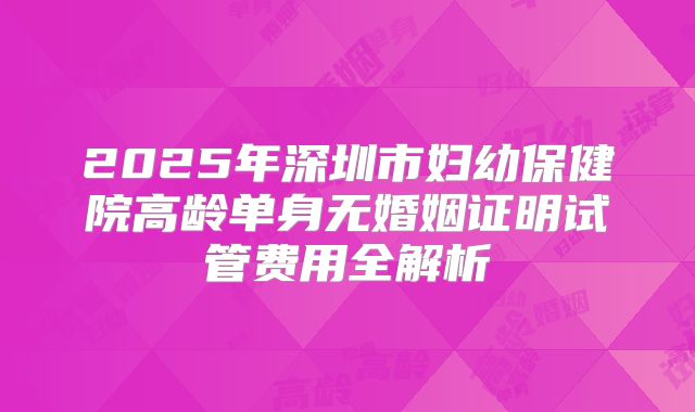 2025年深圳市妇幼保健院高龄单身无婚姻证明试管费用全解析