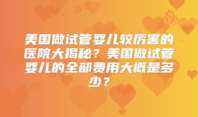 美国做试管婴儿较厉害的医院大揭秘?美国做试管婴儿的全部费用大概是多少?