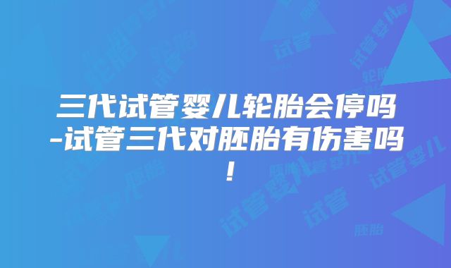 三代试管婴儿轮胎会停吗-试管三代对胚胎有伤害吗！