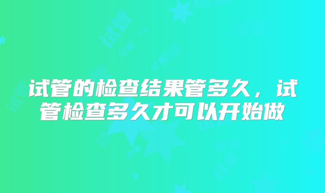试管的检查结果管多久，试管检查多久才可以开始做