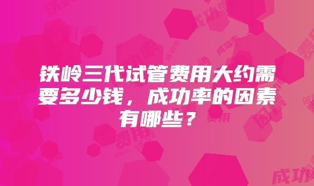 铁岭三代试管费用大约需要多少钱，成功率的因素有哪些？