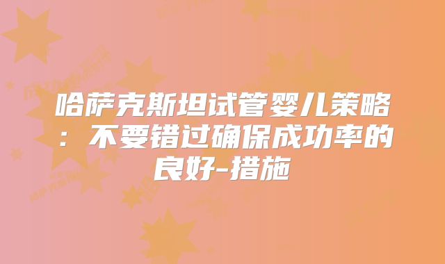 哈萨克斯坦试管婴儿策略：不要错过确保成功率的良好-措施