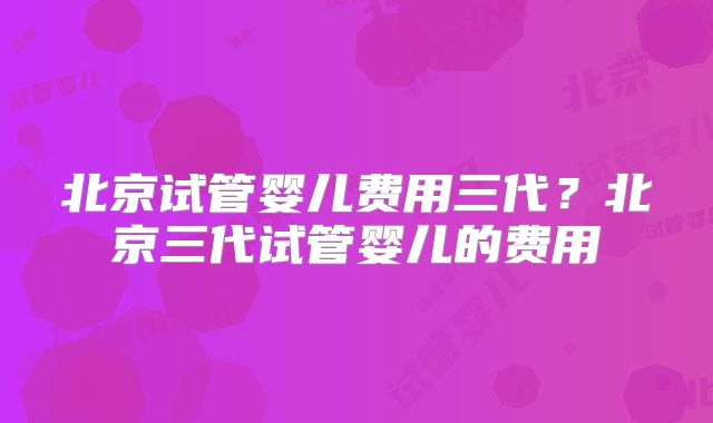 北京试管婴儿费用三代？北京三代试管婴儿的费用