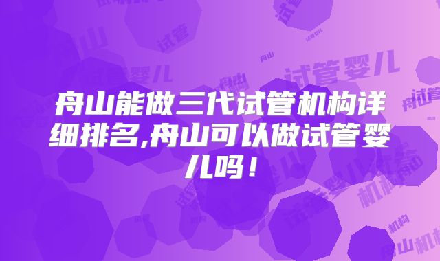 舟山能做三代试管机构详细排名,舟山可以做试管婴儿吗！