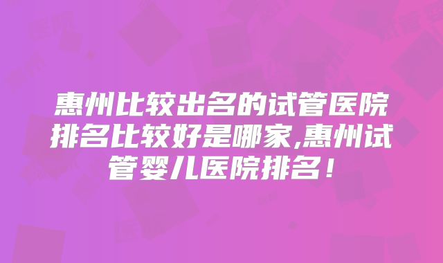 惠州比较出名的试管医院排名比较好是哪家,惠州试管婴儿医院排名!