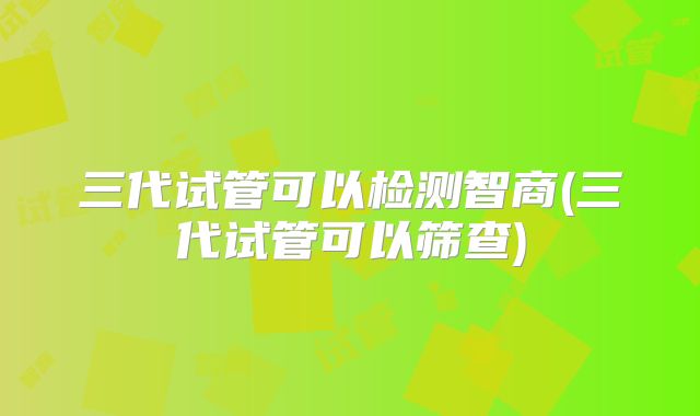 三代试管可以检测智商(三代试管可以筛查)