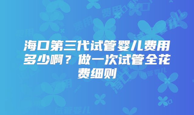 海口第三代试管婴儿费用多少啊？做一次试管全花费细则