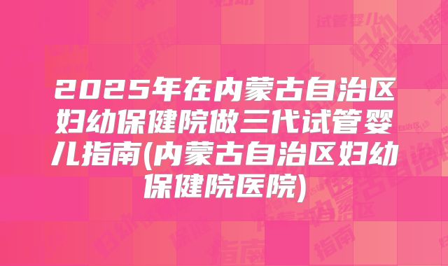 2025年在内蒙古自治区妇幼保健院做三代试管婴儿指南(内蒙古自治区妇幼保健院医院)