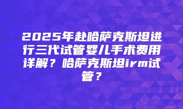 2025年赴哈萨克斯坦进行三代试管婴儿手术费用详解？哈萨克斯坦irm试管？